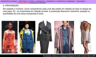 8. PROPORÇÃO Diz respeito a maneira  como comparamos cada uma das partes em relação ao todo no design de uma peça. Ex.: os aviamentos em relação ao look.   A proporção descreve o tamanho, posição ou quantidade de uma coisa comparada à outra. PRINCÍPIOS DO DESIGN: 1. REPETIÇÃO | 2. RITMO | 3. GRADAÇÃO | 4. RADIAÇÃO | 5. CONTRASTE | 6.HARMONIA | 7. EQUILÍBRIO |  8.  PROPORÇÃO  | 9. SENSAÇÃO CORPORAL 