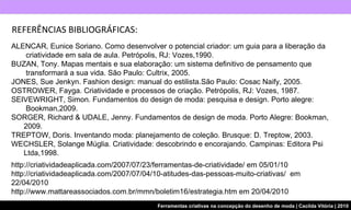 REFERÊNCIAS BIBLIOGRÁFICAS: http://criatividadeaplicada.com/2007/07/23/ferramentas-de-criatividade/ em 05/01/10 http://criatividadeaplicada.com/2007/07/04/10-atitudes-das-pessoas-muito-criativas/  em 22/04/2010 http://www.mattareassociados.com.br/mmn/boletim16/estrategia.htm em 20/04/2010 ALENCAR, Eunice Soriano. Como desenvolver o potencial criador: um guia para a liberação da    criatividade em sala de aula. Petrópolis, RJ: Vozes,1990. BUZAN, Tony. Mapas mentais e sua elaboração: um sistema definitivo de pensamento que    transformará a sua vida. São Paulo: Cultrix, 2005. JONES, Sue Jenkyn. Fashion design: manual do estilista.São Paulo: Cosac Naify, 2005. OSTROWER, Fayga. Criatividade e processos de criação. Petrópolis, RJ: Vozes, 1987. SEIVEWRIGHT, Simon. Fundamentos do design de moda: pesquisa e design. Porto alegre:    Bookman,2009. SORGER, Richard & UDALE, Jenny. Fundamentos de design de moda. Porto Alegre: Bookman,    2009. TREPTOW, Doris. Inventando moda: planejamento de coleção. Brusque: D. Treptow, 2003.  WECHSLER, Solange Múglia. Criatividade: descobrindo e encorajando. Campinas: Editora Psi    Ltda,1998. 