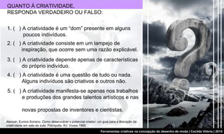 QUANTO À CRIATIVIDADE, RESPONDA VERDADEIRO OU FALSO:  Alencar, Eunice Soriano. Como desenvolver o potencial criador: um guia para a liberação da criatividade em sala de aula. Petrópolis, RJ: Vozes,1990. 2. (  ) A criatividade consiste em um lampejo de    inspiração, que ocorre sem uma razão explicável. 3. (  ) A criatividade depende apenas de características    do próprio indivíduo. 4. (  ) A criatividade é uma questão de tudo ou nada.    Alguns indivíduos são criativos e outros não. 5. (  ) A criatividade manifesta-se apenas nos trabalhos    e produções dos grandes talentos artísticos e nas    novas propostas de inventores e cientistas. 1. (  ) A criatividade é um “dom” presente em alguns    poucos indivíduos. 
