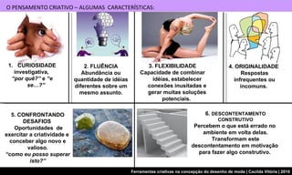 O PENSAMENTO CRIATIVO – ALGUMAS  CARACTERÍSTICAS: 4. ORIGINALIDADE  Respostas infrequentes ou incomuns.  2. FLUÊNCIA Abundância ou quantidade de idéias diferentes sobre um mesmo assunto. CURIOSIDADE investigativa,  “ por quê?”  e  “e se…?”   5. CONFRONTANDO DESAFIOS  Oportunidades  de exercitar a criatividade e  conceber algo novo e valioso. “ como eu posso superar isto?” 6.  DESCONTENTAMENTO CONSTRUTIVO Percebem o que está errado no  ambiente em volta delas. Transformam este descontentamento em motivação  para fazer algo construtivo.  3. FLEXIBILIDADE Capacidade de combinar idéias, estabelecer conexões inusitadas e gerar muitas soluções potenciais.  
