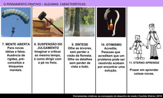 7. MENTE ABERTA Para novas  idéias e fatos.  Ausência de rigidez, pré-conceitos e bloqueios mentais. 8. SUSPENSÃO DO JULGAMENTO Imaginar e criticar  ao mesmo tempo,  é como dirigir com  o pé no freio.  9. SÍNTESE Olhe as árvores, sem perder a  visão da floresta.  Olhe os detalhes sem perder de vista o todo. 10. OTIMISMO Acredite.  Pessoas que  acreditam que um problema pode ser resolvido acabam por encontrar uma solução.  11. ETERNO APRENDIZ Prazer em aprender coisas novas. O PENSAMENTO CRIATIVO – ALGUMAS  CARACTERÍSTICAS: 