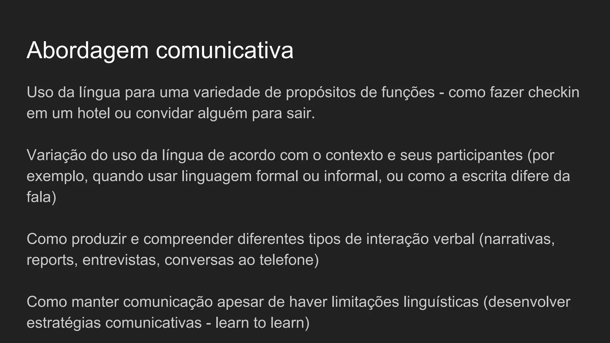 Abordagem comunicativa
Uso da língua para uma variedade de propósitos de funções - como fazer checkin
em um hotel ou convidar alguém para sair.
Variação do uso da língua de acordo com o contexto e seus participantes (por
exemplo, quando usar linguagem formal ou informal, ou como a escrita difere da
fala)
Como produzir e compreender diferentes tipos de interação verbal (narrativas,
reports, entrevistas, conversas ao telefone)
Como manter comunicação apesar de haver limitações linguísticas (desenvolver
estratégias comunicativas - learn to learn)