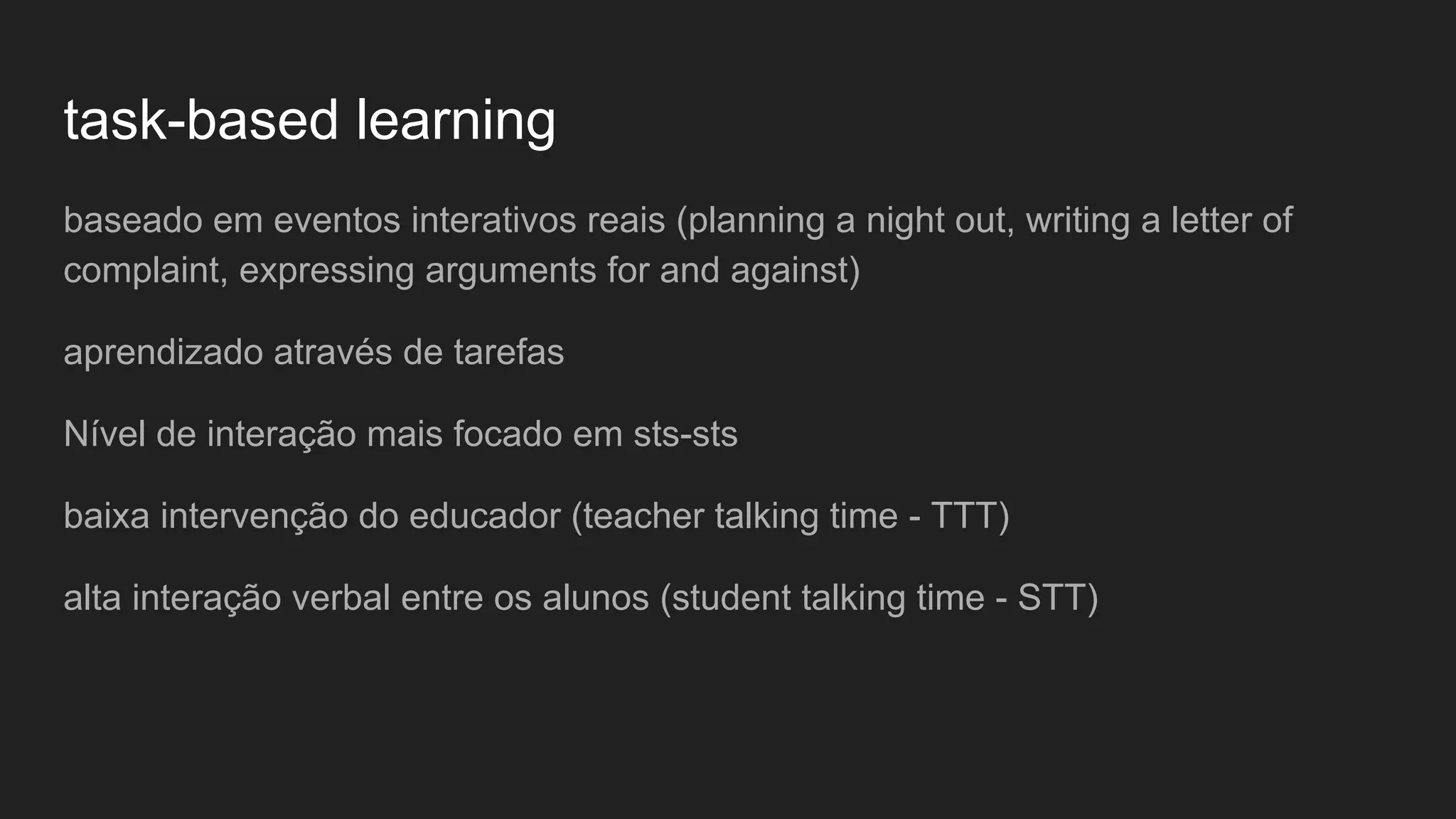 task-based learning
baseado em eventos interativos reais (planning a night out, writing a letter of
complaint, expressing arguments for and against)
aprendizado através de tarefas
Nível de interação mais focado em sts-sts
baixa intervenção do educador (teacher talking time - TTT)
alta interação verbal entre os alunos (student talking time - STT)
