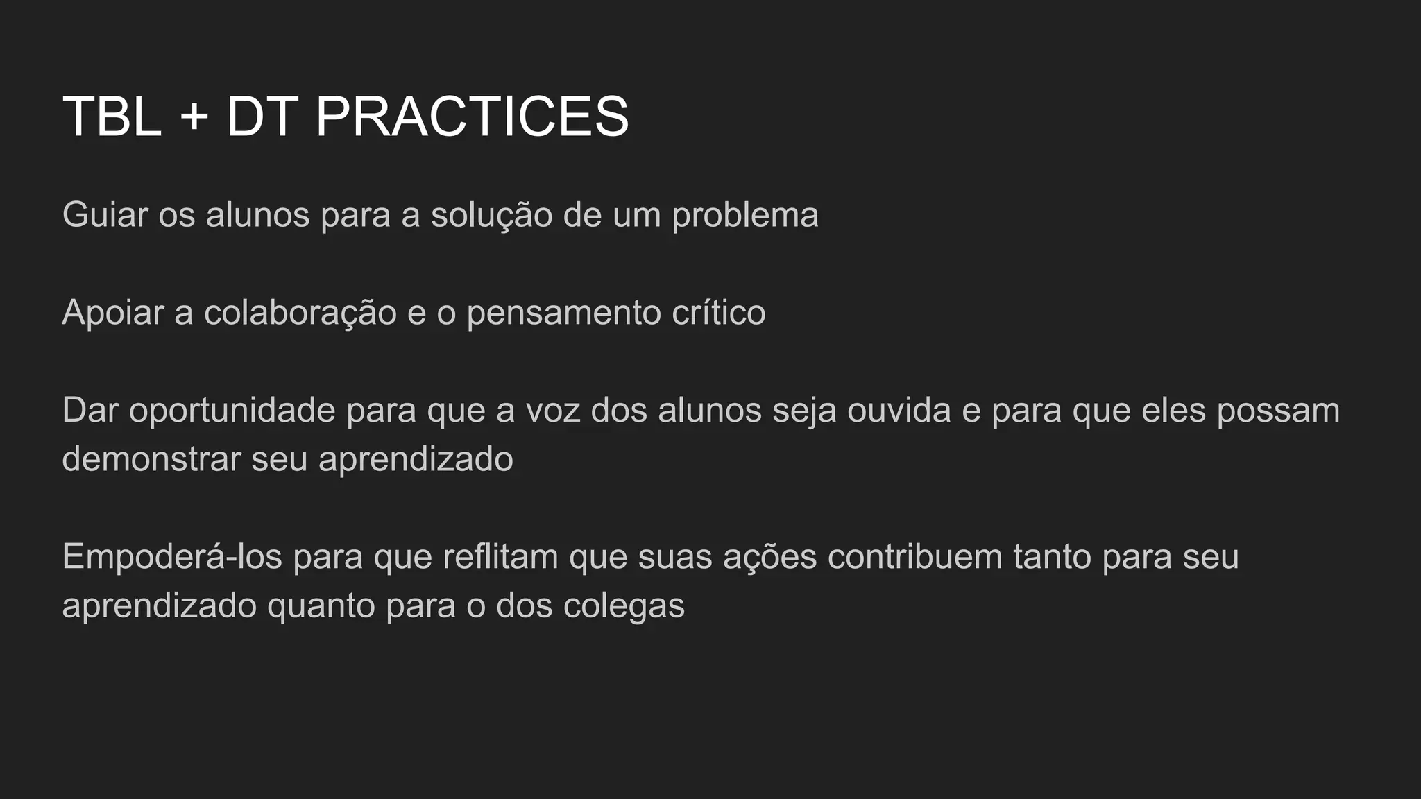 TBL + DT PRACTICES
Guiar os alunos para a solução de um problema
Apoiar a colaboração e o pensamento crítico
Dar oportunidade para que a voz dos alunos seja ouvida e para que eles possam
demonstrar seu aprendizado
Empoderá-los para que reflitam que suas ações contribuem tanto para seu
aprendizado quanto para o dos colegas