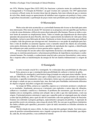Petróleo e Ecologia: Uma Contestação à	Ciência	Ortodoxa

em 1876, Nikolau August Otto (1832-1891) fez funcionar o primeiro motor de combustão interna
re-inaugurando a “Civilização do Petróleo”, na qual vivemos até o presente. Em 1897 apareceriam
os motores a Diesel, nome do inventor desse tipo de máquina, bem mais robusta do que os motores
de ciclo Otto, dando ensejo ao aparecimento de trabalhos mais exigentes em potência e força, como
a agricultura mecanizada e a perfuração de poços muito mais profundos para extração de petróleo.

                                         O Microscópio
	        Muita coisa não teria acontecido se a curiosidade humana não tivesse se desviado para outra
área interessante. Pelo meio do século XV iniciaram-se as pesquisas com um aparelho que facilitava
a visão de coisas diminutas e difíceis de serem observadas pelo olho humano. Passou-se então a cons-
truir lentes de aumento ou simplesmente lentes. Todos os estudos que dependessem de observações
apuradas não passariam de pura filosofia, não fosse o aparecimento da indústria do vidro para várias
finalidades, inclusive para fabricação de lentes. Realmente as lentes foram construídas para melhorar
a simples visão das pessoas que enxergavam mal. Aumentou-se o seu poder de ampliação para faci-
litar a visão de detalhes ou aumentar algumas vezes o tamanho natural dos objetos da curiosidade,
como partes diminutas dos órgãos de insetos, aparelhos de reprodução dos vegetais, a identificação
dos estômatos por onde ocorrem as trocas gasosas pelos vegetais, etc.
	        O microscópio foi um dos saltos mais importantes da técnica e da indústria ótica, o qual per-
mitiu que os cientistas penetrassem e solucionassem problemas de importância crucial para o conhe-
cimento humano. Por exemplo, o conhecimento atual de todo o processo fotossintético, entre outros,
deu a resposta sobre as transformações da energia do Sol em matéria tridimensional e a origem da
vida.

                                          O Sismógrafo
	        A outra invenção crucial foi o sismógrafo. Se o telescópio dava possibilidade de olhar para
fora da Terra, pensava-se que o sismógrafo daria possibilidade de conhecer o interior do globo.
	        A história do sismógrafo é uma história longa já tratada em outra parte deste trabalho. Inven-
tado por John Milne, em 1880 (270 anos após o telescópio) com o objetivo primário de estudar os
terremotos, o aparelho (exatamente como o telescópio), rústico que era, passou por melhoramentos,
até atingir o estado em que se encontra hoje, mas, desviado para finalidades inteiramente diferentes
do objetivo original: descobrir a origem dos terremotos.
	        Ao tempo de Milne, armava-se o aparelho, esperava-se o terremoto acontecer e estudavam-
se os resultados. Atualmente, provoca-se o terremoto com explosões e outros tipos de vibrações,
colhem-se o resultado e analisa-se o fenômeno. O problema dos terremotos, que deveriam ser es-
tudados com os sismógrafos, continua sem solução: não se sabe o que eles representam, e nem sua
origem. O principal prejuízo entretanto é supor que o aparelho pode ser empregado para dar solução
a outro tipo de problema, para o qual ele não foi construído e não tem qualquer chance de funcionar.
Estamos nos referindo à pesquisa geológica, especialmente à pesquisa de petróleo. A suposição de
que petróleo ocorre em estruturas, uma crença do século XIX, faz com que os geofísicos (intérpretes
dos dados colhidos pelo aparelho), procurem e (pior de tudo) encontrem as referidas estruturas na
subsuperfície.
	        Não há relação de causa e efeito. As duas coisas não têm qualquer relação. Isso torna a pes-
quisa do petróleo extraordinariamente cara e impede o progresso de toda a humanidade, que depen-
de, cada dia, de mais petróleo, o seu combustível natural.


                                                   166
 