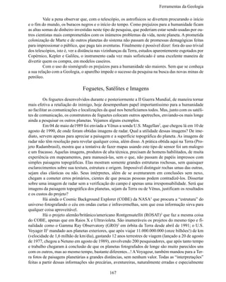 Ferramentas da Geologia

	        Vale a pena observar que, com o telescópio, os astrofísicos se divertem procurando o início
e o fim do mundo, os buracos negros e o início do tempo. Como prejuízos para a humanidade ficam
as altas somas de dinheiro investidas neste tipo de pesquisa, que poderiam estar sendo usadas por ou-
tros cientistas mais comprometidos com os inúmeros problemas da vida, neste planeta. A prometida
colonização de Marte e de outros planetas do sistema não passam de promessas demagógicas feitas
para impressionar o público, que paga tais aventuras. Finalmente é possível dizer: fora do uso trivial
dos telescópios, isto é, ver a distância nas vizinhanças da Terra, estudos aparentemente esgotados por
Copérnico, Kepler e Galileu, o instrumento cada vez mais sofisticado é uma excelente maneira de
divertir quem os compra, em modelos caseiros.
	        Com o uso do sismógrafo os prejuízos para a humanidade são maiores. Sem que se conheça
a sua relação com a Geologia, o aparelho impede o sucesso da pesquisa na busca das novas minas de
petróleo.

                               Foguetes, Satélites e Imagens
	        Os foguetes desenvolvidos durante e posteriormente a II Guerra Mundial, de maneira tornar
mais efetiva a retaliação do inimigo, hoje desempenham papel importantíssimo para a humanidade
ao facilitar as comunicações e localizações da qual nos beneficiamos todos. Mas, junto com os satéli-
tes de comunicação, os construtores de foguetes colocam outros apetrechos, enviando-os mais longe
ainda a pesquisar os outros planetas. Vejamos alguns exemplos.
	        Em 04 de maio de1989 foi enviada a Vênus a sonda U.S. Magellan2, que chegou lá em 10 de
agosto de 1990, de onde foram obtidas imagens de radar. Qual a utilidade dessas imagens? De ime-
diato, servem apenas para apreciar a paisagem e a superfície topográfica do planeta. As imagens de
radar não têm resolução para revelar qualquer coisa, além disso. A prática obtida aqui na Terra (Pro-
jeto Radambrasil), mostra que a tentativa de fazer mapas usando este tipo de sensor foi um malogro
e um fracasso. Aquelas imagens, produtos de alta técnica, precisam de homens habilitados, de muita
experiência em mapeamentos, para manuseá-las, sem o que, não passam de papéis impressos com
simples paisagens topográficas. Elas mostram somente grandes estruturas rochosas, sem quaisquer
esclarecimentos sobre sua textura, estrutura e origem. Impossível distinguir rochas umas das outras,
sejam elas clásticas ou não. Seus intérpretes, além de se aventurarem em conclusões sem nexo,
chegam a cometer erros primários, cientes de que poucas pessoas podem contradizê-los. Dissertar
sobre uma imagem de radar sem a verificação do campo é apenas uma irresponsabilidade. Será que
imagens da paisagem topográfica dos planetas, sejam da Terra ou de Vênus, justificam os resultados
e os custos do projeto?
	        Há ainda o Cosmic Background Explorer (COBE) da NASA3 que procura a “estrutura” do
universo fotografando o céu em ondas curtas e infravermelhas, sem que essa informação sirva para
qualquer coisa aproveitável.
	        Há o projeto alemão/britânico/americano Rontgensatellit (ROSAT)2 que faz a mesma coisa
do COBE, apenas que em Raios X e Ultravioleta. São inumeráveis os projetos do mesmo tipo e fi-
nalidade como o Gamma Ray Observatory (GRO)2 em órbita da Terra desde abril de 1991; o U.S.
Voyager II3 mandado aos planetas exteriores, que após viajar 11.000.000.000 (onze bilhões!) de km
(velocidade de 1,6 milhão de km/dia), gastando 12 anos terrestres de viagem (lançado a 20 de agosto
de 1977, chegou a Netuno em agosto de 1989), envolvendo 200 pesquisadores, que após tanto tempo
e trabalho chegaram à conclusão de que os planetas fotografados de longe são muito parecidos uns
com os outros, mas ao mesmo tempo, bastante diferentes...! A Voyageur, também mandou para a Ter-
ra fotos de paisagens planetárias a grandes distâncias, sem nenhum valor. Todas as “interpretações”
feitas a partir dessas informações são precárias, aventureiras, naturalmente erradas e especialmente

                                               167
 