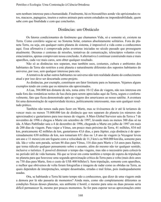 Petróleo e Ecologia: Uma Contestação à	Ciência	Ortodoxa

sem nenhum interesse para a humanidade. Finalmente, há os biossatélites aonde vão aprisionados ra-
tos, macacos, papagaios, insetos e outros animais para serem estudados na imponderabilidade, quem
sabe com que finalidade e com que conclusões.

                                 Distâncias: um Obstáculo
	        Os fatores condicionantes do fenômeno que chamamos Vida, só e somente só, existem na
Terra. Como corolário segue-se: no Sistema Solar, estamos absolutamente solitários. Fora do pla-
neta Terra, ou seja, em qualquer outro planeta do sistema, é impossível a vida como a conhecemos
aqui. Essa afirmativa é comprovada pelas aventuras iniciadas no século passado que prosseguem
atualmente. Dezenas e centenas de missões, tentativas de comunicação, telescópios volantes e/ou
estacionários, apenas comprovam nossa conclusão. A alternativa é continuar construindo mais e mais
aparelhos, cada vez mais caros, sem obter qualquer resultado.
	        Não só as distâncias nos separam, mas também usos, costumes, cultura e ambientes dos
habitantes da Terra são restritos a este planeta e naturalmente diferentes dos supostos habitantes do
universo, por isso, sem qualquer interesse para nós.
	        A tentativa de achar outros habitantes no universo não tem realidade diante do conhecimento
atual e por isso deve ser descartada como projeto.
	        As distâncias, por exemplo, constituem um fator limitante para os humanos. Vejamos alguns
exemplos tendo em conta que os números são aproximados.
	        A Lua, 384.000 km distante de nós, toma entre 10-12 dias de viagem, não nos interessa em
nada fora das românticas noites de lua cheia para serem apreciadas aqui da Terra, segura e conforta-
velmente, fato que ficou demonstrado após as viagens dos americanos ao nosso satélite. A aventura
foi uma demonstração de superioridade técnica, politicamente interessante, mas sem qualquer resul-
tado prático.
	        Também não temos nada para fazer em Marte, mas se tivéssemos de ir até lá teríamos de
vencer mais ou menos 75.000.000 km de distância que nos separam do planeta (os números são
aproximados) e gastaríamos para isso meses de viagem. A Mars Global Surveior saiu da Terra a 7 de
novembro de 1996 e chegou a Marte em setembro de 1997, levando mais ou menos 300 dias só na
ida. A Mars Pathfinder saiu a 4 de dezembro de 1996, chegando a Marte em julho de 1997 em mais
de 200 dias de viagem. Para viajar a Vênus, um pouco mais próximo da Terra, 41 milhões, 834 mil
km, praticamente 42 milhões de km, gastaríamos 43,6 dias, e para Júpiter, cuja distância é de apro-
ximadamente 630 milhões de km, nos tomariam 651 dias ou 1,8 ano de viagem (a Voyageur levou
um ano e 11 meses) em um foguete com a velocidade de 11,3 km/s ou 968.000 km/dia, somente para
ida. Ida e volta sem parada, seriam 86 dias para Vênus, 116 dias para Marte e 3,6 anos para Júpiter,
que torna ridículo qualquer pensamento sobre o assunto, além do mesmo não ter qualquer sentido,
inclusive o turístico. É possível diminuir o tempo das viagens, mas não o necessário para colocá-la
no período útil de vida humana. Há que se levar em conta também o tempo de espera da tripulação
no planeta para que houvesse uma segunda aproximação crítica da Terra para a volta (mais dois anos
ou 730 dias para Marte, fora o custo de US$ 400 bilhões!). Sem tripulação, somente com aparelhos,
o melhor que obtivemos de volta foram fotografias e imagens de radar como as obtidas na Terra, as
quais dependem de interpretações, sempre desastradas, erradas e mal feitas, pois inadequadamente
usadas.
	        Ora, se habitando a Terra há tanto tempo não a conhecemos, que dizer de uma viagem onde
a demora por lá não passaria de momentos? Ainda mais, como são completamente diferentes as
condições físicas desses planetas, seu ambiente é hostil, e mesmo para uma ou duas pessoas seria
difícil permanecer lá, mesmo por poucos momentos. Se for para esperar novas aproximações entre

                                                  168
 