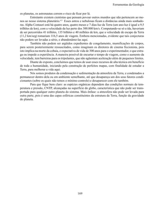 Ferramentas da Geologia

os planetas, os astronautas correm o risco de ficar por lá.
	        Entretanto existem cientistas que pensam povoar outros mundos que não pertencem ao me-
nos ao nosso sistema planetário.4,5 Esses astros e nebulosas ficam a distâncias ainda mais sonhado-
ras. Alpha Centauri está há quatro anos, quatro meses e 7 dias-luz da Terra (um ano-luz é igual a 9,5
trilhões de km), com a velocidade da luz perto dos 300.000 km/s. Computando-se só a ida, haveriam
de ser percorridos 41 trilhões, 135 bilhões e 40 milhões de km, que a velocidade de escape da Terra
(11,2 km/seg) tomariam 116,5 anos de viagem. Embora mencionadas, evidente que tais conjecturas
não podem ser levadas a sério, e abandonâmo-las aqui.
	        Também não podem ser argüidos expedientes de congelamento, mumificações de corpos,
para serem posteriormente ressuscitados, como imaginam os diretores de cinema ficcionista, pois
isto implica na morte da cobaia, e expectativa de vida de 300 anos para o experimentador, o que estra-
ga ou impede a experiência. A maneira possível de encurtar o tempo de viagem, como o aumento da
velocidade, tem barreiras para os tripulantes, que não agüentam aceleração além de pequenos limites.
	        Diante do exposto, concluímos que temos de usar esses recursos de alta técnica em benefício
de toda a humanidade, iniciando pela construção de perfeitos mapas, com finalidade de estudar a
Terra, para melhorar a vida aqui.
	        Nós somos produtos da condensação e sedimentação da atmosfera da Terra, e condenados a
permanecer dentro dela ou em ambiente semelhante, até que desapareça um dos seus fatores condi-
cionantes (sobre os quais não temos o mínimo controle) e desaparecer com ele também.
	        Para que fique bem claro: as espécies orgânicas dependem das condições normais de tem-
peratura e pressão, CNTP, alcançadas na superfície do globo, característica que não pode ser trans-
portada para qualquer outro planeta do sistema. Mais ênfase: a atmosfera não pode ser levada para
outra parte, pois é uma das capas esféricas constituintes da estrutura da Terra, função da gravidade
do planeta.




                                               169
 