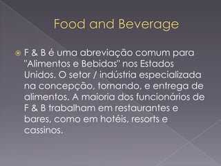 

F & B é uma abreviação comum para
"Alimentos e Bebidas" nos Estados
Unidos. O setor / indústria especializada
na concepção, tornando, e entrega de
alimentos. A maioria dos funcionários de
F & B trabalham em restaurantes e
bares, como em hotéis, resorts e
cassinos.

 