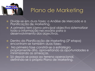 







Divide-se em duas fases: a Análise de Mercado e a
Planificação de Marketing.
A primeira tem como principal objectivo sistematizar
toda a informação necessária para o
desenvolvimento dos objectivos.
Dentro da Planificação de marketing (2ª etapa)
encontram-se também duas fases:
Na primeira fase constrói-se a estratégia
propriamente dita, aproveitando as oportunidades e
minimizando as ameaças.
Só depois se passa ao terreno operacional,
definindo-se o próprio Plano de Marketing.

 