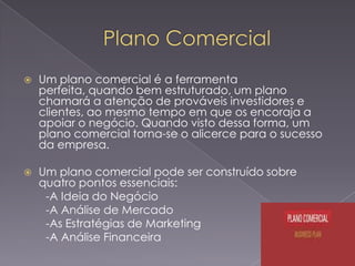 

Um plano comercial é a ferramenta
perfeita, quando bem estruturado, um plano
chamará a atenção de prováveis investidores e
clientes, ao mesmo tempo em que os encoraja a
apoiar o negócio. Quando visto dessa forma, um
plano comercial torna-se o alicerce para o sucesso
da empresa.



Um plano comercial pode ser construído sobre
quatro pontos essenciais:
-A Ideia do Negócio
-A Análise de Mercado
-As Estratégias de Marketing
-A Análise Financeira

 