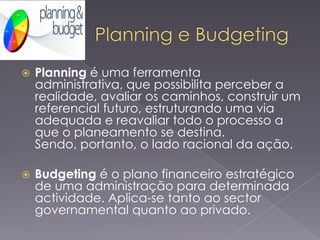 

Planning é uma ferramenta
administrativa, que possibilita perceber a
realidade, avaliar os caminhos, construir um
referencial futuro, estruturando uma via
adequada e reavaliar todo o processo a
que o planeamento se destina.
Sendo, portanto, o lado racional da ação.



Budgeting é o plano financeiro estratégico
de uma administração para determinada
actividade. Aplica-se tanto ao sector
governamental quanto ao privado.

 