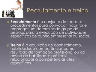 

Recrutamento é o conjunto de todos os
procedimentos para convocar, habilitar e
empregar um determinado grupo de
pessoas para a execução de actividades
específicas de cunho empresarial ou social.



Treino é a aquisição de conhecimento,
habilidades e competências como
resultado de formação profissional ou do
ensino de habilidades práticas
relacionadas à competências úteis
específicas.

 