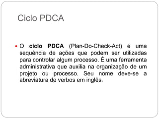 Ciclo PDCA


 O  ciclo PDCA (Plan-Do-Check-Act) é uma
 sequência de ações que podem ser utilizadas
 para controlar algum processo. É uma ferramenta
 administrativa que auxilia na organização de um
 projeto ou processo. Seu nome deve-se a
 abreviatura de verbos em inglês:
 