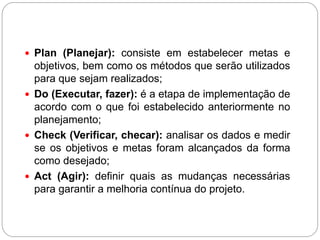  Plan (Planejar): consiste em estabelecer metas e
  objetivos, bem como os métodos que serão utilizados
  para que sejam realizados;
 Do (Executar, fazer): é a etapa de implementação de
  acordo com o que foi estabelecido anteriormente no
  planejamento;
 Check (Verificar, checar): analisar os dados e medir
  se os objetivos e metas foram alcançados da forma
  como desejado;
 Act (Agir): definir quais as mudanças necessárias
  para garantir a melhoria contínua do projeto.
 