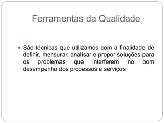 Ferramentas da Qualidade


 São técnicas que utilizamos com a finalidade de
 definir, mensurar, analisar e propor soluções para
 os problemas que interferem no bom
 desempenho dos processos e serviços
 