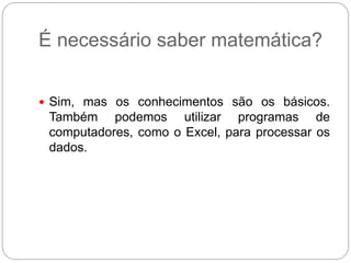 É necessário saber matemática?


 Sim, mas os conhecimentos são os básicos.
 Também podemos utilizar programas de
 computadores, como o Excel, para processar os
 dados.
 