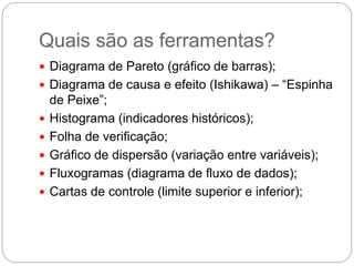 Quais são as ferramentas?
 Diagrama de Pareto (gráfico de barras);
 Diagrama de causa e efeito (Ishikawa) – “Espinha
    de Peixe”;
   Histograma (indicadores históricos);
   Folha de verificação;
   Gráfico de dispersão (variação entre variáveis);
   Fluxogramas (diagrama de fluxo de dados);
   Cartas de controle (limite superior e inferior);
 