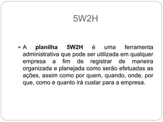 5W2H


 A   planilha    5W2H     é     uma    ferramenta
 administrativa que pode ser utilizada em qualquer
 empresa a fim de registrar de maneira
 organizada e planejada como serão efetuadas as
 ações, assim como por quem, quando, onde, por
 que, como e quanto irá custar para a empresa.
 