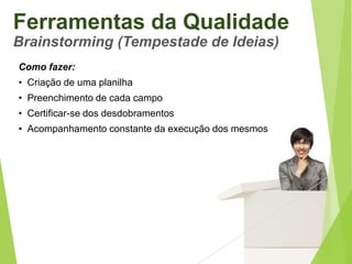 Ferramentas da Qualidade
Brainstorming (Tempestade de Ideias)
Como fazer:
• Criação de uma planilha
• Preenchimento de cada campo
• Certificar-se dos desdobramentos
• Acompanhamento constante da execução dos mesmos

 