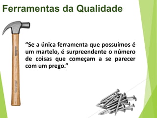 Ferramentas da Qualidade

“Se a única ferramenta que possuímos é
um martelo, é surpreendente o número
de coisas que começam a se parecer
com um prego.”

 