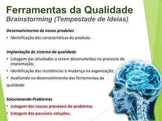 Ferramentas da Qualidade
Brainstorming (Tempestade de Ideias)
Desenvolvimento de novos produtos
• Identificação das características do produto.
Implantação de sistema da qualidade
• Listagem das atividades a serem desenvolvidas no processo de
implantação;

• Identificação das resistências à mudança na organização;
• Auxiliando no desenvolvimento das ferramentas da
qualidade
Solucionando Problemas
• Listagem das causas prováveis do problema;
• Listagem das possíveis soluções.

 