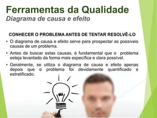 Ferramentas da Qualidade
Diagrama de causa e efeito
CONHECER O PROBLEMA ANTES DE TENTAR RESOLVÊ-LO
• O diagrama de causa e efeito serve para prospectar as possíveis
causas de um problema.

• Antes de buscar estas causas, é fundamental que o problema
esteja levantado da forma mais específica e clara possível.
• Geralmente, se utiliza o diagrama de causa e efeito apenas
depois que o problema foi devidamente quantificado e
estratificado.

 