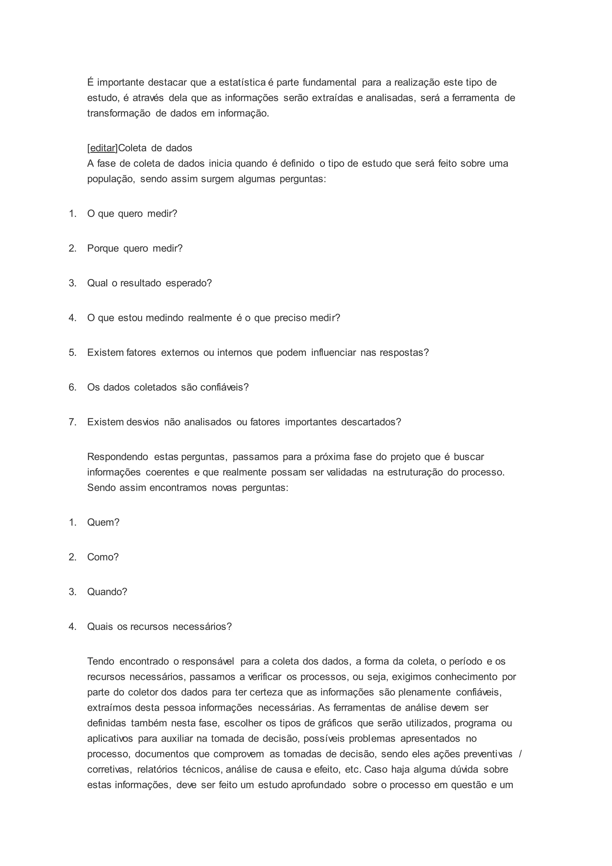 É importante destacar que a estatística é parte fundamental para a realização este tipo de 
estudo, é através dela que as informações serão extraídas e analisadas, será a ferramenta de 
transformação de dados em informação. 
[editar]Coleta de dados 
A fase de coleta de dados inicia quando é definido o tipo de estudo que será feito sobre uma 
população, sendo assim surgem algumas perguntas: 
1. O que quero medir? 
2. Porque quero medir? 
3. Qual o resultado esperado? 
4. O que estou medindo realmente é o que preciso medir? 
5. Existem fatores externos ou internos que podem influenciar nas respostas? 
6. Os dados coletados são confiáveis? 
7. Existem desvios não analisados ou fatores importantes descartados? 
Respondendo estas perguntas, passamos para a próxima fase do projeto que é buscar 
informações coerentes e que realmente possam ser validadas na estruturação do processo. 
Sendo assim encontramos novas perguntas: 
1. Quem? 
2. Como? 
3. Quando? 
4. Quais os recursos necessários? 
Tendo encontrado o responsável para a coleta dos dados, a forma da coleta, o período e os 
recursos necessários, passamos a verificar os processos, ou seja, exigimos conhecimento por 
parte do coletor dos dados para ter certeza que as informações são plenamente confiáveis, 
extraímos desta pessoa informações necessárias. As ferramentas de análise devem ser 
definidas também nesta fase, escolher os tipos de gráficos que serão utilizados, programa ou 
aplicativos para auxiliar na tomada de decisão, possíveis problemas apresentados no 
processo, documentos que comprovem as tomadas de decisão, sendo eles ações preventivas / 
corretivas, relatórios técnicos, análise de causa e efeito, etc. Caso haja alguma dúvida sobre 
estas informações, deve ser feito um estudo aprofundado sobre o processo em questão e um 
 