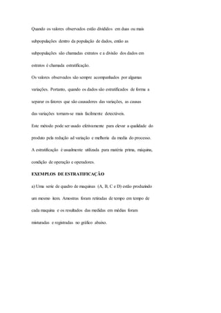 Quando os valores observados estão divididos em duas ou mais 
subpopulações dentro da população de dados, então as 
subpopulações são chamadas extratos e a divisão dos dados em 
estratos é chamada estratificação. 
Os valores observados são sempre acompanhados por algumas 
variações. Portanto, quando os dados são estratificados de forma a 
separar os fatores que são causadores das variações, as causas 
das variações tornam-se mais facilmente detectáveis. 
Este método pode ser usado efetivamente para elevar a qualidade do 
produto pela redução ad variação e melhoria da media do processo. 
A estratificação é usualmente utilizada para matéria prima, máquina, 
condição de operação e operadores. 
EXEMPLOS DE ESTRATIFICAÇÃO 
a) Uma serie de quadro de maquinas (A, B, C e D) estão produzindo 
um mesmo item. Amostras foram retiradas de tempo em tempo de 
cada maquina e os resultados das medidas em médias foram 
misturadas e registradas no gráfico abaixo. 
 