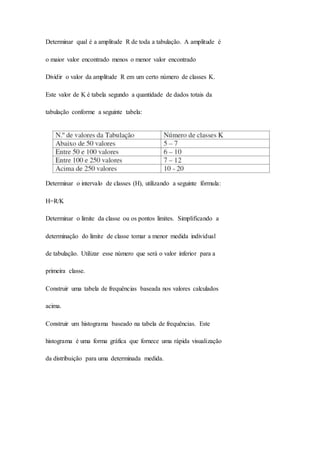 Determinar qual é a amplitude R de toda a tabulação. A amplitude é 
o maior valor encontrado menos o menor valor encontrado 
Dividir o valor da amplitude R em um certo número de classes K. 
Este valor de K é tabela segundo a quantidade de dados totais da 
tabulação conforme a seguinte tabela: 
Determinar o intervalo de classes (H), utilizando a seguinte fórmula: 
H=R/K 
Determinar o limite da classe ou os pontos limites. Simplificando a 
determinação do limite de classe tomar a menor medida individual 
de tabulação. Utilizar esse número que será o valor inferior para a 
primeira classe. 
Construir uma tabela de frequências baseada nos valores calculados 
acima. 
Construir um histograma baseado na tabela de frequências. Este 
histograma é uma forma gráfica que fornece uma rápida visualização 
da distribuição para uma determinada medida. 
 