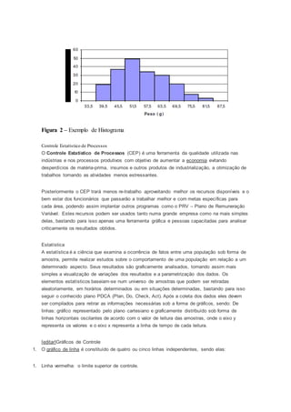 Figura 2 – Exemplo de Histograma 
Controle Estatístico de Processos 
O Controle Estatístico de Processos (CEP) é uma ferramenta da qualidade utilizada nas 
indústrias e nos processos produtivos com objetivo de aumentar a economia evitando 
desperdícios de matéria-prima, insumos e outros produtos de industrialização, a otimização de 
trabalhos tornando as atividades menos estressantes. 
Posteriormente o CEP trará menos re-trabalho aproveitando melhor os recursos disponíveis e o 
bem estar dos funcionários que passarão a trabalhar melhor e com metas específicas para 
cada área, podendo assim implantar outros programas como o PRV – Plano de Remuneração 
Variável. Estes recursos podem ser usados tanto numa grande empresa como na mais simples 
delas, bastando para isso apenas uma ferramenta gráfica e pessoas capacitadas para analisar 
criticamente os resultados obtidos. 
Estatística 
A estatística é a ciência que examina a ocorrência de fatos entre uma população sob forma de 
amostra, permite realizar estudos sobre o comportamento de uma população em relação a um 
determinado aspecto. Seus resultados são graficamente analisados, tornando assim mais 
simples a visualização de variações dos resultados e a parametrização dos dados. Os 
elementos estatísticos baseiam-se num universo de amostras que podem ser retiradas 
aleatoriamente, em horários determinados ou em situações determinadas, bastando para isso 
seguir o conhecido plano PDCA (Plan, Do, Check, Act). Após a coleta dos dados eles devem 
ser compilados para retirar as informações necessárias sob a forma de gráficos, sendo: De 
linhas: gráfico representado pelo plano cartesiano e graficamente distribuído sob forma de 
linhas horizontais oscilantes de acordo com o valor de leitura das amostras, onde o eixo y 
representa os valores e o eixo x representa a linha de tempo de cada leitura. 
[editar]Gráficos de Controle 
1. O gráfico de linha é constituído de quatro ou cinco linhas independentes, sendo elas: 
1. Linha vermelha: o limite superior de controle. 
 