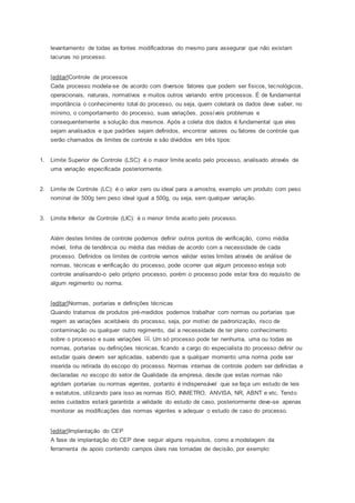 levantamento de todas as fontes modificadoras do mesmo para assegurar que não existam 
lacunas no processo. 
[editar]Controle de processos 
Cada processo modela-se de acordo com diversos fatores que podem ser físicos, tecnológicos, 
operacionais, naturais, normativos e muitos outros variando entre processos. É de fundamental 
importância o conhecimento total do processo, ou seja, quem coletará os dados deve saber, no 
mínimo, o comportamento do processo, suas variações, possíveis problemas e 
consequentemente a solução dos mesmos. Após a coleta dos dados é fundamental que eles 
sejam analisados e que padrões sejam definidos, encontrar valores ou fatores de controle que 
serão chamados de limites de controle e são divididos em três tipos: 
1. Limite Superior de Controle (LSC): é o maior limite aceito pelo processo, analisado através de 
uma variação especificada posteriormente. 
2. Limite de Controle (LC): é o valor zero ou ideal para a amostra, exemplo um produto com peso 
nominal de 500g tem peso ideal igual a 500g, ou seja, sem qualquer variação. 
3. Limite Inferior de Controle (LIC): é o menor limite aceito pelo processo. 
Além destes limites de controle podemos definir outros pontos de verificação, como média 
móvel, linha de tendência ou média das médias de acordo com a necessidade de cada 
processo. Definidos os limites de controle vamos validar estes limites através de análise de 
normas, técnicas e verificação do processo, pode ocorrer que algum processo esteja sob 
controle analisando-o pelo próprio processo, porém o processo pode estar fora do requisito de 
algum regimento ou norma. 
[editar]Normas, portarias e definições técnicas 
Quando tratamos de produtos pré-medidos podemos trabalhar com normas ou portarias que 
regem as variações aceitáveis do processo, seja, por motivo de padronização, risco de 
contaminação ou qualquer outro regimento, daí a necessidade de ter pleno conhecimento 
sobre o processo e suas variações [1]. Um só processo pode ter nenhuma, uma ou todas as 
normas, portarias ou definições técnicas, ficando a cargo do especialista do processo definir ou 
estudar quais devem ser aplicadas, sabendo que a qualquer momento uma norma pode ser 
inserida ou retirada do escopo do processo. Normas internas de controle podem ser definidas e 
declaradas no escopo do setor de Qualidade da empresa, desde que estas normas não 
agridam portarias ou normas vigentes, portanto é indispensável que se faça um estudo de leis 
e estatutos, utilizando para isso as normas ISO, INMETRO, ANVISA, NR, ABNT e etc. Tendo 
estes cuidados estará garantida a validade do estudo de caso, posteriormente deve-se apenas 
monitorar as modificações das normas vigentes e adequar o estudo de caso do processo. 
[editar]Implantação do CEP 
A fase de implantação do CEP deve seguir alguns requisitos, como a modelagem da 
ferramenta de apoio contendo campos úteis nas tomadas de decisão, por exemplo: 
 