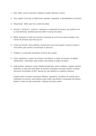 1. Data: define o dia em que foram coletados os dados referentes à leitura. 
2. Hora: registra a hora que os dados foram coletados, objetivando a rastreabilidade do processo. 
3. Responsável: define quem fez a coleta dos dados. 
4. Amostra 1, Amostra 2... Amostra n: representa a composição da amostra, que poderá ter um 
ou mais elementos, bastando para isso definir no escopo do projeto. 
5. Média: representa à média das amostras compostas de mais de uma leitura coletada, caso 
número de amostras seja maior que um. 
6. Limites de Controle: limites definidos anteriormente entre limite superior, limite de controle e 
limite inferior para auxiliar na visualização do processo. 
7. Problema: é a descrição do problema de forma bem simples. 
8. Causa: representa o porquê da ocorrência do problema ou desvio do processo, já definido 
anteriormente, estes dados serão usados como entrada no gráfico de pareto. 
9. Ação corretiva: representa a ação imediata tomada para conter o problema, naquele momento 
específico, ou seja, para cada desvio do processo será aberta uma ação corretiva no próprio 
documento de anotação do CEP, seja ele por meio eletrônico ou registros impressos. 
Estando todos os campos necessários definidos, preparamos os gráficos de controle para a 
certificação do processo, estes gráficos serão usados para facilitar a visualização dos desvios, 
ficando a critério de cada responsável a definição dos tipos usados. 
 