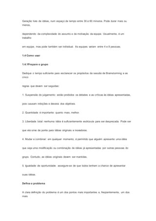 Geração livre de idéias, num espaço de tempo entre 30 e 60 minutos. Pode durar mais ou 
menos, 
dependendo da complexidade do assunto e da motivação da equipe. Usualmente, é um 
trabalho 
em equipe, mas pode também ser individual. As equipes variam entre 4 e 8 pessoas. 
1.4 Como usar 
1.4.1Prepare o grupo 
Dedique o tempo suficiente para esclarecer os propósitos da sessão de Brainstorming e as 
cinco 
regras que devem ser seguidas: 
1. Suspensão do julgamento: estão proibidos os debates e as críticas às idéias apresentadas, 
pois causam inibições e desvios dos objetivos. 
2. Quantidade é importante: quanto mais, melhor. 
3. Liberdade total: nenhuma idéia é suficientemente esdrúxula para ser desprezada. Pode ser 
que ela sirva de ponte para idéias originais e inovadoras. 
4. Mudar e combinar: em qualquer momento, é permitido que alguém apresente uma idéia 
que seja uma modificação ou combinação de idéias já apresentadas por outras pessoas do 
grupo. Contudo, as idéias originais devem ser mantidas. 
5. Igualdade de oportunidade: assegure-se de que todos tenham a chance de apresentar 
suas idéias. 
Defina o problema 
A clara definição do problema é um dos pontos mais importantes e, freqüentemente, um dos 
mais 
 