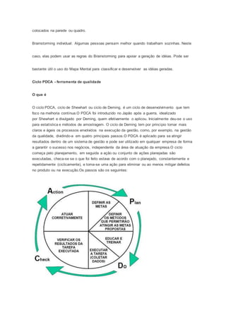 colocados na parede ou quadro. 
Brainstorming individual: Algumas pessoas pensam melhor quando trabalham sozinhas. Neste 
caso, elas podem usar as regras do Brainstorming para apoiar a geração de idéias. Pode ser 
bastante útil o uso do Mapa Mental para classificar e desenvolver as idéias geradas. 
Ciclo PDCA - ferramenta de qualidade 
O que é 
O ciclo PDCA, ciclo de Shewhart ou ciclo de Deming, é um ciclo de desenvolvimento que tem 
foco na melhoria contínua.O PDCA foi introduzido no Japão após a guerra, idealizado 
por Shewhart e divulgado por Deming, quem efetivamente o aplicou. Inicialmente deu-se o uso 
para estatística e métodos de amostragem. O ciclo de Deming tem por princípio tornar mais 
claros e ágeis os processos envolvidos na execução da gestão, como, por exemplo, na gestão 
da qualidade, dividindo-a em quatro principais passos.O PDCA é aplicado para se atingir 
resultados dentro de um sistema de gestão e pode ser utilizado em qualquer empresa de forma 
a garantir o sucesso nos negócios, independente da área de atuação da empresa.O ciclo 
começa pelo planejamento, em seguida a ação ou conjunto de ações planejadas são 
executadas, checa-se se o que foi feito estava de acordo com o planejado, constantemente e 
repetidamente (ciclicamente), e toma-se uma ação para eliminar ou ao menos mitigar defeitos 
no produto ou na execução.Os passos são os seguintes: 
 