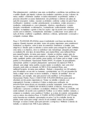 Plan (planejamento): estabelecer uma meta ou identificar o problema (um problema tem 
o sentido daquilo que impede o alcance dos resultados esperados, ou seja, o alcance da 
meta); analisar o fenômeno (analisar os dados relacionados ao problema); analisar o 
processo (descobrir as causas fundamentais dos problemas) e elaborar um plano de 
ação.Do (execução): realizar, executar as atividades conforme o plano de ação.Check 
(verificação): monitorar e avaliar periodicamente os resultados, avaliar processos e 
resultados, confrontando-os com o planejado, objetivos, especificações e estado 
desejado, consolidando as informações, eventualmente confeccionando relatórios. 
Atualizar ou implantar a gestão à vista.Act (ação): Agir de acordo com o avaliado e de 
acordo com os relatórios, eventualmente determinar e confeccionar novos planos de 
ação, de forma a melhorar a qualidade, eficiência e eficácia, aprimorando a execução e 
corrigindo eventuais falhas. 
Passo 1: PLANEJAR (PLAN)Este passo é estabelecido com bases nas diretrizes da 
empresa. Quando traçamos um plano, temos três pontos importantes para considerar:a) 
Estabelecer os objetivos, sobre os itens de controle;b) Estabelecer o caminho para 
atingi- los;c) Decidir quais os métodos a serem usados para consegui- los.Após definidas 
estas metas e os objetivos, deve-se estabelecer uma metodologia adequada para atingir 
os resultados.Há dois tipos de metas:Metas para manter;Metas para melhorar;Metas 
para manterExemplos de metas para manter : Atender ao telefone sempre antes do 
terceiro sinal . Estas metas podem também ser chamadas de "metas padrão". Teríamos, 
então, qualidade padrão, custo padrão, prazo padrão, etc.O plano para se atingir a meta 
padrão é o Procedimento Operacional Padrão (POP) . O conjunto de procedimentos 
operacionais padrão é o próprio planejamento operacional da empresa.O PDCA 
utilizado para atingir metas padrão, ou para manter os resultados num certo nível 
desejado, pode então ser chamado de SDCA (S de standard).Metas para 
melhorarExemplos de metas para melhorar : Reduzir o desperdício em 100 unidades 
para 90 unidades em um mês ou Aumentar a produtividade em 15% até dezembro.De 
modo a atingir novas metas ou novos resultados, a "maneira de trabalhar" deve ser 
modificada; por exemplo, uma ação possível seria modificar os Procedimentos 
Operacionais Padrão .Passo 2: EXECUTAR O PLANO (DO)Neste passo pode ser 
abordado em três pontos importantes:a) Treinar no trabalho o método a ser 
empregado;b) Executar o método;c) Coletar os dados para verificação do 
processo;Neste passo devem ser executadas as tarefas exatamente como estão previstas 
nos planos.Passo 3: VERIFICAR OS RESULTADOS (CHECK) -Neste passo, 
verificamos o processo e avaliamos os resultados obtidos:a) Verificar se o trabalho está 
sendo realizado de acordo com o padrão;b) Verificar se os valores medidos variaram, e 
comparar os resultados com o padrão;c) Verificar se os itens de controle correspondem 
com os valores dos objetivos.Passo 4: FAZER AÇÕES CORRETIVAS (ACT)Tomar 
ações baseadas nos resultados apresentados no passo 3;a) Se o trabalho desviar do 
padrão, tomar ações para corrigir estes;b) Se um resultado estiver fora do padrão, 
investigar as causas e tomar ações para prevenir e corrigi- lo;c) Melhorar o sistema de 
trabalho e o método.Ciclo PDCA para melhorias: 
 