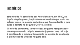 HISTÓRICO
Este método foi concebido por Kaoru Ishikawa, em 1950, no
Japão do pós guerra, inspirado na necessidade que havia de
colocar ordem na grande confusão a que ficou reduzido o país
após a derrota na Segunda Guerra Mundial.
O método demonstrou ser tão eficaz enquanto reorganizador
das empresas e da própria economia japonesa que, até hoje,
é considerado o principal instrumento de gestão da qualidade
e produtividade utilizado naquele país.
 