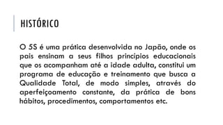 HISTÓRICO
O 5S é uma prática desenvolvida no Japão, onde os
pais ensinam a seus filhos princípios educacionais
que os acompanham até a idade adulta, constitui um
programa de educação e treinamento que busca a
Qualidade Total, de modo simples, através do
aperfeiçoamento constante, da prática de bons
hábitos, procedimentos, comportamentos etc.
 