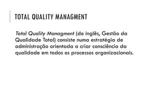 TOTAL QUALITY MANAGMENT
Total Quality Managment (do inglês, Gestão da
Qualidade Total) consiste numa estratégia de
administração orientada a criar consciência da
qualidade em todos os processos organizacionais.
 