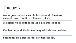 OBJETIVOS
Mudanças comportamentais, incorporando à cultura
existente novos hábitos, valores e costumes;
Melhorias na qualidade de vida dos empregados
Ganhos de produtividade e de qualidade dos produtos
Facilitador da obtenção das certificações ISO
 