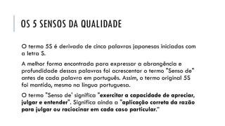 OS 5 SENSOS DA QUALIDADE
O termo 5S é derivado de cinco palavras japonesas iniciadas com
a letra S.
A melhor forma encontrada para expressar a abrangência e
profundidade dessas palavras foi acrescentar o termo "Senso de"
antes de cada palavra em português. Assim, o termo original 5S
foi mantido, mesmo na língua portuguesa.
O termo "Senso de' significa "exercitar a capacidade de apreciar,
julgar e entender". Significa ainda a "aplicação correta da razão
para julgar ou raciocinar em cada caso particular.”
 