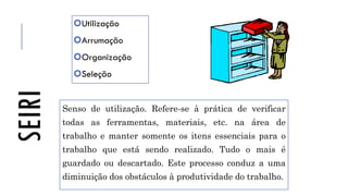 SEIRI Utilização
Arrumação
Organização
Seleção
Senso de utilização. Refere-se à prática de verificar
todas as ferramentas, materiais, etc. na área de
trabalho e manter somente os itens essenciais para o
trabalho que está sendo realizado. Tudo o mais é
guardado ou descartado. Este processo conduz a uma
diminuição dos obstáculos à produtividade do trabalho.
 