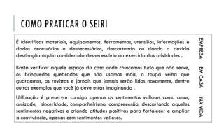 COMO PRATICAR O SEIRI
É identificar materiais, equipamentos, ferramentas, utensílios, informações e
dados necessários e desnecessários, descartando ou dando a devida
destinação àquilo considerado desnecessário ao exercício das atividades .
EMPRESA
Basta verificar aquele espaço da casa onde colocamos tudo que não serve,
os brinquedos quebrados que não usamos mais, a roupa velha que
guardamos, as revistas e jornais que jamais serão lidos novamente, dentre
outros exemplos que você já deve estar imaginando .
EMCASA
Utilização é preservar consigo apenas os sentimentos valiosos como amor,
amizade, sinceridade, companheirismo, compreensão, descartando aqueles
sentimentos negativos e criando atitudes positivas para fortalecer e ampliar
a convivência, apenas com sentimentos valiosos.
NAVIDA
 