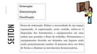 SEITON
Ordenação
Sistematização
Classificação
Senso de ordenação. Enfoca a necessidade de um espaço
organizado. A organização, neste sentido, refere-se à
disposição das ferramentas e equipamentos em uma
ordem que permita o fluxo do trabalho. Ferramentas e
equipamentos deverão ser deixados nos lugares onde
serão posteriormente usados. O processo deve ser feito
de forma a eliminar os movimentos desnecessários.
 
