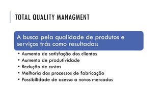 TOTAL QUALITY MANAGMENT
A busca pela qualidade de produtos e
serviços trás como resultados:
• Aumento de satisfação dos clientes
• Aumento de produtividade
• Redução de custos
• Melhoria dos processos de fabricação
• Possibilidade de acesso a novos mercados
 
