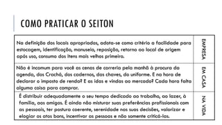 COMO PRATICAR O SEITON
Na definição dos locais apropriados, adota-se como critério a facilidade para
estocagem, identificação, manuseio, reposição, retorno ao local de origem
após uso, consumo dos itens mais velhos primeiro.
EMPRESA
Não é incomum para você as cenas de correria pela manhã à procura da
agenda, dos Crachá, dos cadernos, das chaves, do uniforme. E na hora de
declarar o imposto de renda? E as idas e vindas ao mercado? Cada hora falta
alguma coisa para comprar.
EMCASA
É distribuir adequadamente o seu tempo dedicado ao trabalho, ao lazer, à
família, aos amigos. É ainda não misturar suas preferências profissionais com
as pessoais, ter postura coerente, serenidade nas suas decisões, valorizar e
elogiar os atos bons, incentivar as pessoas e não somente criticá-las.
NAVIDA
 