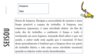 SEISOU Limpeza
Zelo
Senso de limpeza. Designa a necessidade de manter o mais
limpo possível o espaço de trabalho. A limpeza, nas
empresas japonesas, é uma atividade diária. Ao fim de
cada dia de trabalho, o ambiente é limpo e tudo é
recolocado em seus lugares, tornando fácil saber o que vai
aonde, e saber onde está aquilo que é essencial. O foco
deste procedimento é lembrar que a limpeza deve ser parte
do trabalho diário, e não uma mera atividade ocasional
quando os objetos estão muito desordenados.
 