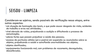 SEISOU - LIMPEZA
Consideram-se sujeiras, sendo passíveis de verificação nessa etapa, entre
outros aspectos:
 má situação de iluminação dos locais, o que pode causar desgaste da visão, acidentes
de trabalho e erros nas atividades;
 nível elevado de ruídos, prejudicando a audição e dificultando o processo de
comunicação;
 odores fortes que possam prejudicar a saúde das pessoas;
 excesso de partículas sólidas (pó e poeira) em suspensão ou acumuladas sobre os
objetos, prejudicando a saúde e camuflando anormalidades nos objetos;
 objetos danificados;
 equipamentos funcionando mal, com problemas de vazamento, desregulados,
descalibrados.
 