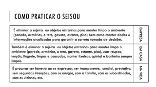 COMO PRATICAR O SEISOU
É eliminar a sujeira ou objetos estranhos para manter limpo o ambiente
(parede, armários, o teto, gaveta, estante, piso) bem como manter dados e
informações atualizados para garantir a correta tomada de decisões.
EMPRESA
Também é eliminar a sujeira ou objetos estranhos para manter limpo o
ambiente (parede, armários, o teto, gaveta, estante, piso), usar roupas,
lençóis, lingerie, limpos e passados, manter lixeiras, quintal e banheiro sempre
limpos.
EMCASA
É procurar ser honesto ao se expressar, ser transparente, cordial, prestativo,
sem segundas intenções, com os amigos, com a família, com os subordinados,
com os vizinhos, etc.
NAVIDA
 