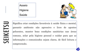 SEIKETSU
Significa criar condições favoráveis à saúde física e mental,
garantir ambiente não agressivo e livre de agentes
poluentes, manter boas condições sanitárias nas áreas
comuns, zelar pela higiene pessoal e cuidar para que as
informações e comunicados sejam claros, de fácil leitura e
compreensão.
Asseio
Higiene
Saúde
 